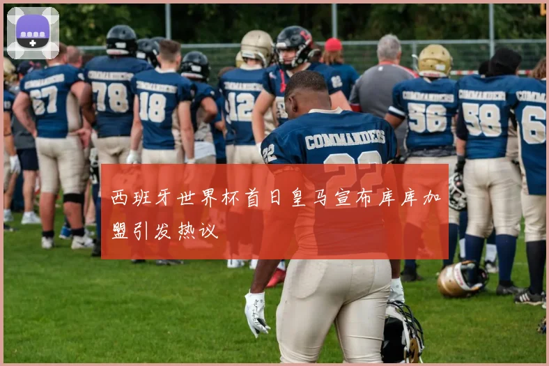 西班牙世界杯首日皇马宣布库库加盟引发热议