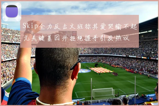 Skip全力反击文班称其爱哭输不起无关键基因并拒绝握手引发热议