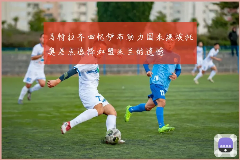 马特拉齐回忆伊布助力国米换埃托奥差点选择加盟米兰的遗憾