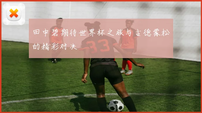 田中碧期待世界杯之旅与古德蒙松的精彩对决