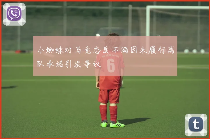 小蜘蛛对马竞态度不满因未履行离队承诺引发争议