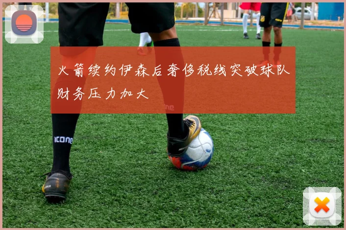 火箭续约伊森后奢侈税线突破球队财务压力加大