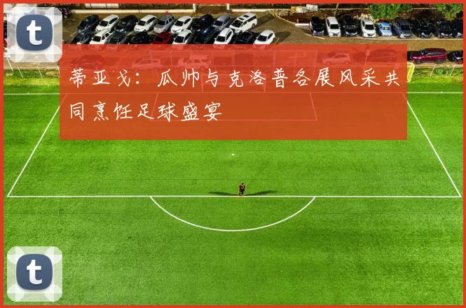 蒂亚戈：瓜帅与克洛普各展风采共同烹饪足球盛宴