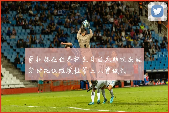 萨拉赫在世界杯生日当天助攻成就新世纪仅维埃拉等三人曾做到