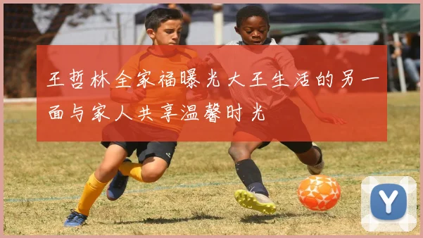 王哲林全家福曝光大王生活的另一面与家人共享温馨时光