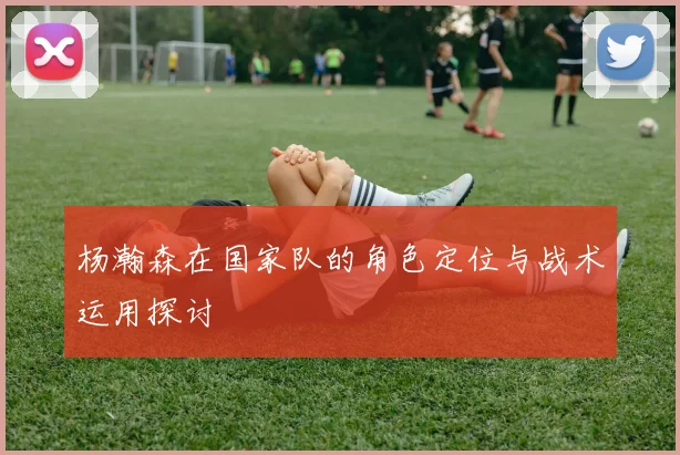 杨瀚森在国家队的角色定位与战术运用探讨