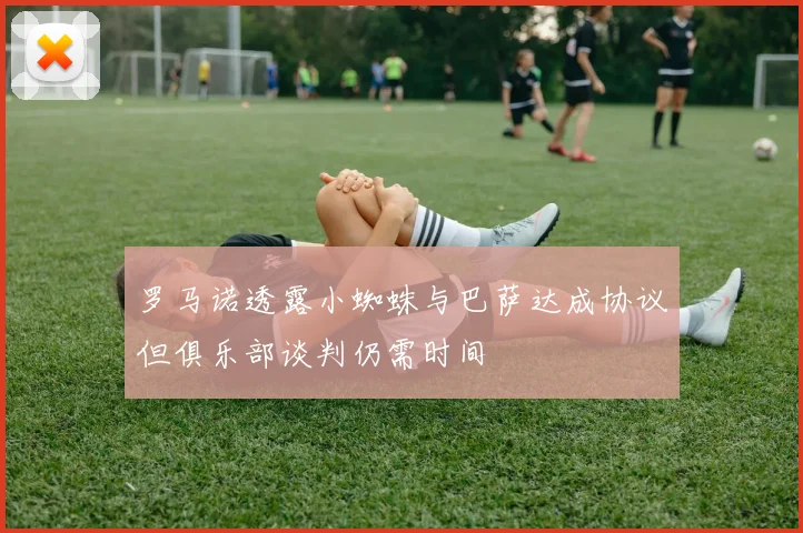 罗马诺透露小蜘蛛与巴萨达成协议但俱乐部谈判仍需时间