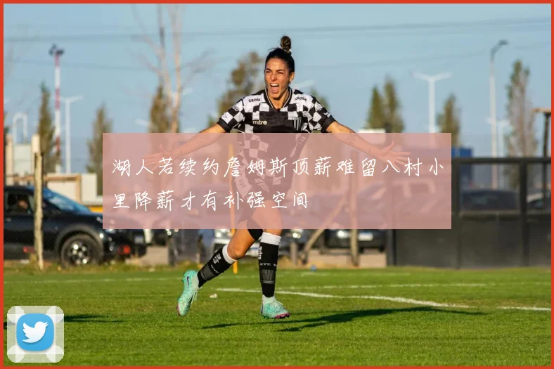 湖人若续约詹姆斯顶薪难留八村小里降薪才有补强空间