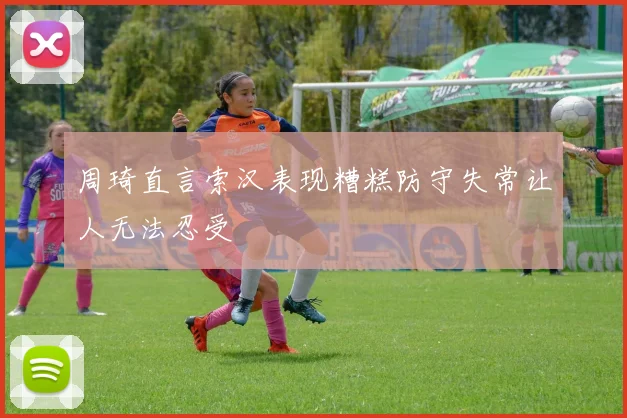 周琦直言索汉表现糟糕防守失常让人无法忍受