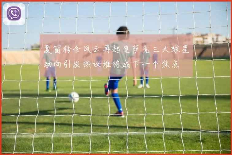 夏窗转会风云再起皇萨竞三大球星动向引发热议谁将成下一个焦点